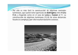  Por ello es más fácil la construcción de objetivos normales
  luminosos, que suelen tener aperturas de diafragma entre f:1,8 a
  f:1,4, y llegando como en el caso de Leica y Canon al f:1. La
  construcción de objetivos luminosos (f:2,8) de otras distancias
  focales es compleja y por ello resultan bastante costosos.
 