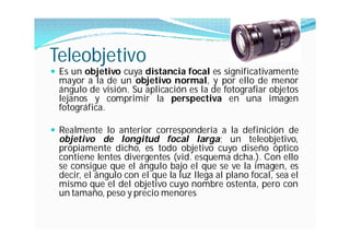 Teleobjetivo
 Es un objetivo cuya distancia focal es significativamente
  mayor a la de un objetivo normal, y por ello de menor
  ángulo de visión. Su aplicación es la de fotografiar objetos
  lejanos y comprimir la perspectiva en una imagen
  fotográfica.

 Realmente lo anterior correspondería a la definición de
  objetivo de longitud focal larga; un teleobjetivo,
  propiamente dicho, es todo objetivo cuyo diseño óptico
  contiene lentes divergentes (vid. esquema dcha.). Con ello
  se consigue que el ángulo bajo el que se ve la imagen, es
  decir, el ángulo con el que la luz llega al plano focal, sea el
  mismo que el del objetivo cuyo nombre ostenta, pero con
  un tamaño, peso y precio menores
 