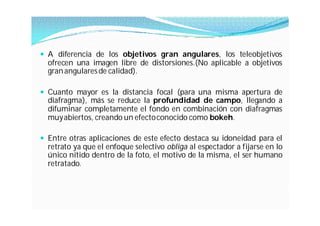  A diferencia de los objetivos gran angulares, los teleobjetivos
  ofrecen una imagen libre de distorsiones.(No aplicable a objetivos
  gran angulares de calidad).

 Cuanto mayor es la distancia focal (para una misma apertura de
  diafragma), más se reduce la profundidad de campo, llegando a
  difuminar completamente el fondo en combinación con diafragmas
  muy abiertos, creando un efectoconocido como bokeh.

 Entre otras aplicaciones de este efecto destaca su idoneidad para el
  retrato ya que el enfoque selectivo obliga al espectador a fijarse en lo
  único nítido dentro de la foto, el motivo de la misma, el ser humano
  retratado.
 