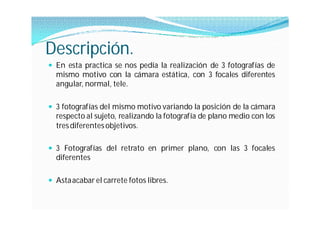 Descripción.
 En esta practica se nos pedía la realización de 3 fotografías de
  mismo motivo con la cámara estática, con 3 focales diferentes
  angular, normal, tele.

 3 fotografías del mismo motivo variando la posición de la cámara
  respecto al sujeto, realizando la fotografía de plano medio con los
  tres diferentes objetivos.

 3 Fotografías del retrato en primer plano, con las 3 focales
  diferentes

 Asta acabar el carrete fotos libres.
 