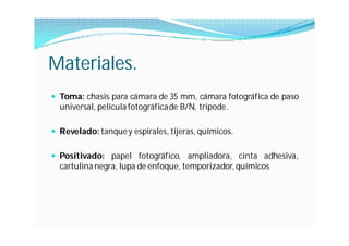 Materiales.
 Toma: chasis para cámara de 35 mm, cámara fotográfica de paso
  universal, película fotográfica de B/N, trípode.

 Revelado: tanque y espirales, tijeras, químicos.


 Positivado: papel fotográfico, ampliadora, cinta adhesiva,
  cartulina negra, lupa de enfoque, temporizador, químicos
 