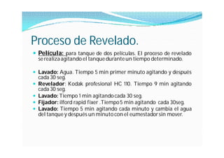 Proceso de Revelado.
 Película: para tanque de dos películas. El proceso de revelado
  se realiza agitando el tanque durante un tiempo determinado.

 Lavado: Agua. Tiempo 5 min primer minuto agitando y después
  cada 30 seg.
 Revelador: Kodak profesional HC 110. Tiempo 9 min agitando
  cada 30 seg.
 Lavado: Tiempo 1 min agitando cada 30 seg.
 Fijador: ilford rapid fixer .Tiempo 5 min agitando cada 30seg.
 Lavado: Tiempo 5 min agitando cada minuto y cambia el agua
  del tanque y después un minuto con el eumestador sin mover.
 
