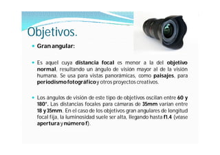 Objetivos.
 Gran angular:

 Es aquel cuya distancia focal es menor a la del objetivo
  normal, resultando un ángulo de visión mayor al de la visión
  humana. Se usa para vistas panorámicas, como paisajes, para
  periodismo fotográficoy otros proyectos creativos.

 Los ángulos de visión de este tipo de objetivos oscilan entre 60 y
  180°. Las distancias focales para cámaras de 35mm varían entre
  18 y 35mm. En el caso de los objetivos gran angulares de longitud
  focal fija, la luminosidad suele ser alta, llegando hasta f1.4 (véase
  apertura y número f).
 