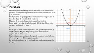 Parábola
Dados un punto F (foco) y una recta r (directriz), se denomina
parábola al conjunto de puntos del plano que equidistan del foco
y de la directriz.
El eje focal es el eje perpendicular a la directriz que pasa por el
foco. Es el eje de simetría de la parábola.
El punto de la parábola que pertenece al eje focal se
llama vértice 𝒗 = (𝒂, 𝒃) y la distancia del vértice al foco y del
vertice a la directriz es igual a “c”
.
Es así que la ecuación de la parábola con eje focal paralelo a “y”
es 𝒙 − 𝒂 𝟐
= 𝟒𝒄(𝒚 − 𝒃) y con eje focal paralelo a “x”
es 𝒚 − 𝒃 𝟐 = 𝟒𝒄(𝒙 − 𝒂)
Si el vértice se encuentra en el origen la ecuación toma la forma
𝒙𝟐
= 𝟒𝒄𝒚 y 𝒚𝟐
= 𝟒𝒄𝒚 respectivamente.
En la siguiente figura se ve graficada una parábola de ecuación
𝑥2 = 4𝑦
 