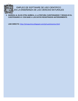 EMPLEO DE SOFTWARE DE USO CIENTIFICO
EN LA ENSEÑANZA DE LAS CIENCIAS NATURALES
2. INGRESA AL BLOG OTRA QUÍMICA, A LA PESTAÑA CUESTIONARIOS Y RESUELVE EL
CUESTIONARIO A1 CON BASE A LOS DATOS REGISTRADOS ANTERIORMENTE.
LINK DIRECTO: http://otraquimica.blogspot.com/p/cuestionarios.html
 