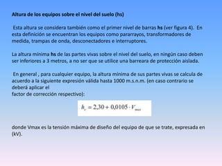 Altura de los equipos sobre el nivel del suelo (hs)

Esta altura se considera también como el primer nivel de barras hs (ver figura 4). En
esta definición se encuentran los equipos como pararrayos, transformadores de
medida, trampas de onda, desconectadores e interruptores.

La altura mínima hs de las partes vivas sobre el nivel del suelo, en ningún caso deben
ser inferiores a 3 metros, a no ser que se utilice una barreara de protección aislada.

 En general , para cualquier equipo, la altura mínima de sus partes vivas se calcula de
acuerdo a la siguiente expresión válida hasta 1000 m.s.n.m. (en caso contrario se
deberá aplicar el
factor de corrección respectivo):




donde Vmax es la tensión máxima de diseño del equipo de que se trate, expresada en
(kV).
 