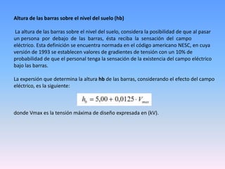Altura de las barras sobre el nivel del suelo (hb)

La altura de las barras sobre el nivel del suelo, considera la posibilidad de que al pasar
un persona por debajo de las barras, ésta reciba la sensación del campo
eléctrico. Esta definición se encuentra normada en el código americano NESC, en cuya
versión de 1993 se establecen valores de gradientes de tensión con un 10% de
probabilidad de que el personal tenga la sensación de la existencia del campo eléctrico
bajo las barras.

La expersión que determina la altura hb de las barras, considerando el efecto del campo
eléctrico, es la siguiente:



donde Vmax es la tensión máxima de diseño expresada en (kV).
 