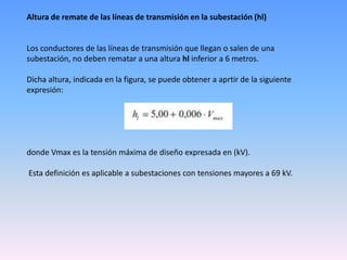 Altura de remate de las líneas de transmisión en la subestación (hl)


Los conductores de las líneas de transmisión que llegan o salen de una
subestación, no deben rematar a una altura hl inferior a 6 metros.

Dicha altura, indicada en la figura, se puede obtener a aprtir de la siguiente
expresión:




donde Vmax es la tensión máxima de diseño expresada en (kV).

Esta definición es aplicable a subestaciones con tensiones mayores a 69 kV.
 