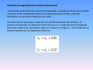 Distancias de seguridad para maniobras de personal

 Se entiende como distancias mínimas de seguridad, a los espacios libres que se deben
conservar en las subestaciones para que el personal pueda circular y efectuar
maniobras, sin que exista riesgo para sus vidas.

Las distancias de seguridad a través del aire está formadas por dos términos, el
primero corresponde a la distancia mínima fase tierra y el segundo término depende
de la talla media de los operadores según se muestra en la figura 5. Estas distancias se
pueden expresar por las siguientes relaciones:
 