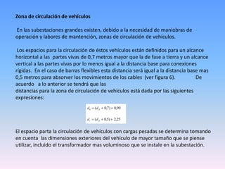 Zona de circulación de vehículos

En las subestaciones grandes existen, debido a la necesidad de maniobras de
operación y labores de mantención, zonas de circulación de vehículos.

 Los espacios para la circulación de éstos vehículos están definidos para un alcance
horizontal a las partes vivas de 0,7 metros mayor que la de fase a tierra y un alcance
vertical a las partes vivas por lo menos igual a la distancia base para conexiones
rígidas. En el caso de barras flexibles esta distancia será igual a la distancia base mas
0,5 metros para absorver los movimientos de los cables (ver figura 6).              De
acuerdo a lo anterior se tendrá que las
distancias para la zona de circulación de vehículos está dada por las siguientes
expresiones:




El espacio parta la circulación de vehículos con cargas pesadas se determina tomando
en cuenta las dimensiones exteriores del vehículo de mayor tamaño que se piense
utilizar, incluido el transformador mas voluminoso que se instale en la subestación.
 