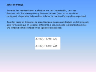 Zonas de trabajo

 Durante las mantenciones a efectuar en una subestación, una vez
desconectado los interruptores y desconectadores (pero no las secciones
contiguas), el operador debe realizar la labor de mantención con plena seguridad.

 En estos casos las distancias de seguridad para las zonas de trabajo se detrminan de
igual forma que que en los casos anteriores, o sea, sumando la distancia base mas
una longitud como se indica en las siguiente ecuaciones:
 