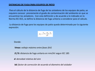 DISTANCIAS DE FUGA PARA EQUIPOS DE PATIO

 Para el cálculo de la distancia de fuga de los aisladores de los equipos de patio, se
requiere conocer previamente el grado de contaminación del ambiente en que se
encuentran los aisladores. Con esta definición y de acuerdo a lo indicado en la
Norma IEC 815, se define la distancia de fuga unitaria a considerar para el cálculo.

La distancia de fuga para los equipos de patio queda determinada por la siguiente
expresión:




     Donde:

      Vmax: voltaje máximo entre fases (kV)

      D f 0: distancia de fuga unitaria en mm/kV segun IEC 185

     d: densidad relativa del aire

      kd: factor de corrección de acuerdo al diametro del aislador
 