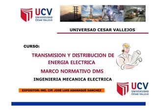 UNIVERSAD CESAR VALLEJOS
CURSO:
INGENIERIA MECANICA ELECTRICA
EXPOSITOR: ING. CIP. JOSÉ LUIS ADANAQUÉ SANCHEZ
ENERGIA ELECTRICA
TRANSMISION Y DISTRIBUCION DE
MARCO NORMATIVO DMS
 