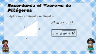 Recordando el Teorema de
Pitágoras
• Aplica solo a triángulos rectángulos
c
a
b
𝑐2
= 𝑎2
+ 𝑏²
𝑐 = 𝑎2 + 𝑏²
 