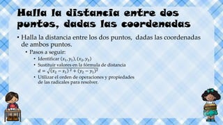 Halla la distancia entre dos
puntos, dadas las coordenadas
• Halla la distancia entre los dos puntos, dadas las coordenadas
de ambos puntos.
• Pasos a seguir:
• Identificar 𝑥1, 𝑦1 , 𝑥2, 𝑦2
• Sustituir valores en la fórmula de distancia
𝑑 = 𝑥2 − 𝑥1
2 + 𝑦2 − 𝑦1
2
• Utilizar el orden de operaciones y propiedades
de las radicales para resolver.
 
