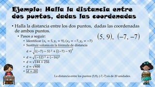 Ejemplo: Halla la distancia entre
dos puntos, dadas las coordenadas
• Halla la distancia entre los dos puntos, dadas las coordenadas
de ambos puntos.
• Pasos a seguir:
• Identificar 𝑥1 = 5, 𝑦1 = 9 , 𝑥2 = −7, 𝑦2 = −7
• Sustituir valores en la fórmula de distancia
𝑑 = (−7) − 5 2 + −7 − 9
2
• 𝑑 = −12 2 + −16 2
• 𝑑 = 144 + 256
• 𝑑 = 400
• 𝑑 = 20
La distancia entre los puntos (5,9), (-7,-7) es de 20 unidades.
 