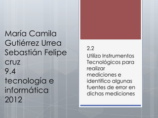 María Camila
Gutiérrez Urrea
                   2.2
Sebastián Felipe   Utilizo Instrumentos
cruz               Tecnológicos para
                   realizar
9.4                mediciones e
tecnología e       identifico algunas
                   fuentes de error en
informática        dichas mediciones
2012
 