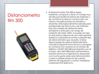    El distanció metro TLM-300 es ligero,
Distanciometro       resistente, compacto y tiene un manejo muy
                     sencillo que facilita las tareas de medición y

tlm 300              de control en la obra en construcción. Los
                     menús y las aplicaciones son sencillos y
                     eficientes. Está especialmente indicado para
                     profesionales de estructuras y de interiores.
                     Hay otro modelo de distanció metro
                     semejante a este pero con rango de
                     medición de hasta 100m, lo puede ver aquí.
                     En este enlace dispone de una visión general
                     desde la cual podrá encontrar cualquier tipo
                     de distanciómetro que necesite. Si tiene
                     alguna pregunta sobre el distanciómetro,
                     consulte la siguiente ficha técnica o póngase
                     en contacto con nosotros en el número de
                     teléfono +34 967 543 548 para España o en el
                     número +56 2 562 0400 para Latinoamérica.
                     Nuestros técnicos e ingenieros le asesorarán
                     con mucho gusto sobre este distanciometro
                     y sobre cualquier producto de nuestros
                     sistemas de regulación y control, medidores
                     o balanzas PCE Ibérica S.L.
 
