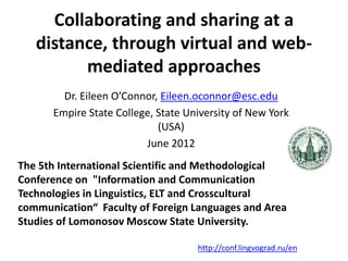 Collaborating and sharing at a
   distance, through virtual and web-
         mediated approaches
        Dr. Eileen O’Connor, Eileen.oconnor@esc.edu
      Empire State College, State University of New York
                            (USA)
                         June 2012
The 5th International Scientific and Methodological
Conference on "Information and Communication
Technologies in Linguistics, ELT and Crosscultural
communication“ Faculty of Foreign Languages and Area
Studies of Lomonosov Moscow State University.

                                    http://conf.lingvograd.ru/en
 