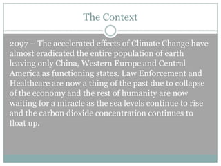 The Context
2097 – The accelerated effects of Climate Change have
almost eradicated the entire population of earth
leaving only China, Western Europe and Central
America as functioning states. Law Enforcement and
Healthcare are now a thing of the past due to collapse
of the economy and the rest of humanity are now
waiting for a miracle as the sea levels continue to rise
and the carbon dioxide concentration continues to
float up.

 