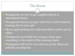 The Scene
 Protagonist on way to get supplies ahead of





anticipated storm.
Protagonist leaves younger sister for a brief moment,
trusting her to stay safe.
Storm approaching fast and immediate curfew put in
effect.
Protagonist can’t find her younger sister goes
searching in the midst of the ensuing chaos.
Protagonist left to her own devices as she discovers
nobody can help her.

 