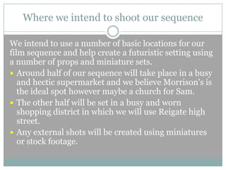 Where we intend to shoot our sequence
We intend to use a number of basic locations for our
film sequence and help create a futuristic setting using
a number of props and miniature sets.
 Around half of our sequence will take place in a busy
and hectic supermarket and we believe Morrison's is
the ideal spot however maybe a church for Sam.
 The other half will be set in a busy and worn
shopping district in which we will use Reigate high
street.
 Any external shots will be created using miniatures
or stock footage.

 
