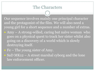 The Characters
Our sequence involves mainly one principal character
and the protagonist of the film. We will also need a
young girl for a short sequence and a number of extras.
 Amy – A strong-willed, caring but naïve woman who
goes on a physical quest to track her sister whilst also
going on a discovery of a world which is slowly
destroying itself.
 Fe – The young sister of Amy.
 SaD MK12 – A street marshal cyborg and the lone
law enforcement officer.

 