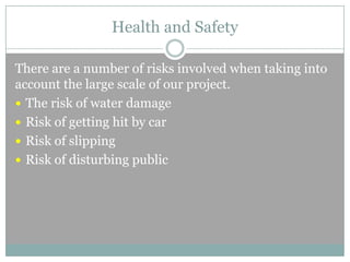 Health and Safety
There are a number of risks involved when taking into
account the large scale of our project.
 The risk of water damage
 Risk of getting hit by car
 Risk of slipping
 Risk of disturbing public

 
