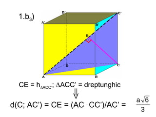 1.b3)




  CE = h∆ACC’; ∆ACC’ = dreptunghic

                                     a 6
d(C; AC’) = CE = (AC . CC’)/AC’ =
                                      3
 