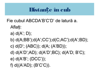 Distanțe în cub
Fie cubul ABCDA’B’C’D’ de latură a.
  Aflați:
  a) d(A’; D);
  b) d(A;BB’);d(A’;CC’);d(C;AC’);d(A’;BD);
  c) d(D’; (ABC)); d(A; (A’BD));
  d) d(A’D’;AD); d(A’D’;BC); d(A’D; B’C);
  e) d(A’B’; (DCC’));
  f) d((A’AD); (B’C’C)).
 