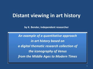 Distant viewing in art history
by K. Bender, independent researcher
An example of a quantitative approach
in art history based on
a digital thematic research collection of
the iconography of Venus
from the Middle Ages to Modern Times
1
 