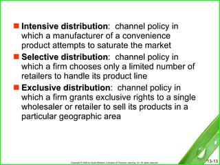 Intensive distribution :  channel policy in which a manufacturer of a convenience product attempts to saturate the market Selective distribution :  channel policy in which a firm chooses only a limited number of retailers to handle its product line Exclusive distribution :  channel policy in which a firm grants exclusive rights to a single wholesaler or retailer to sell its products in a particular geographic area 
