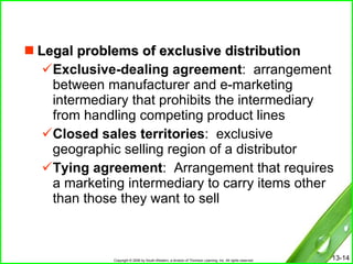 Legal problems of exclusive distribution Exclusive-dealing agreement :  arrangement between manufacturer and e-marketing intermediary that prohibits the intermediary from handling competing product lines Closed sales territories :  exclusive geographic selling region of a distributor Tying agreement :  Arrangement that requires a marketing intermediary to carry items other than those they want to sell 
