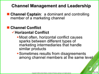 Channel Management and Leadership Channel Captain :  a dominant and controlling member of a marketing channel Channel Conflict Horizontal Conflict Most often, horizontal conflict causes sparks between different types of marketing intermediaries that handle similar products Sometimes results from disagreements among channel members at the same level 