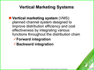 Vertical Marketing Systems Vertical marketing system  (VMS):  planned channel system designed to improve distribution efficiency and cost effectiveness by integrating various functions throughout the distribution chain  Forward integration Backward integration 