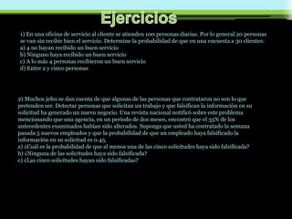 1) En una oficina de servicio al cliente se atienden 100 personas diarias. Por lo general 20 personas
se van sin recibir bien el servicio. Determine la probabilidad de que en una encuesta a 30 clientes:
a) 4 no hayan recibido un buen servicio
b) Ninguno haya recibido un buen servicio
c) A lo más 4 personas recibieron un buen servicio
d) Entre 2 y cinco personas
2) Muchos jefes se dan cuenta de que algunas de las personas que contrataron no son lo que
pretenden ser. Detectar personas que solicitan un trabajo y que falsifican la información en su
solicitud ha generado un nuevo negocio. Una revista nacional notificó sobre este problema
mencionando que una agencia, en un periodo de dos meses, encontró que el 35% de los
antecedentes examinados habían sido alterados. Suponga que usted ha contratado la semana
pasada 5 nuevos empleados y que la probabilidad de que un empleado haya falsificado la
información en su solicitud es 0.45.
a) ¿Cuál es la probabilidad de que al menos una de las cinco solicitudes haya sido falsificada?
b) ¿Ninguna de las solicitudes haya sido falsificada?
c) ¿Las cinco solicitudes hayan sido falsificadas?
 
