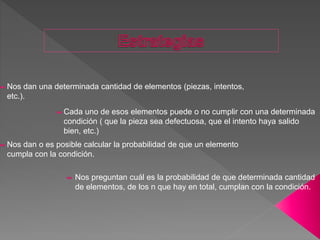 Nos dan una determinada cantidad de elementos (piezas, intentos,
etc.).
Cada uno de esos elementos puede o no cumplir con una determinada
condición ( que la pieza sea defectuosa, que el intento haya salido
bien, etc.)
Nos dan o es posible calcular la probabilidad de que un elemento
cumpla con la condición.
Nos preguntan cuál es la probabilidad de que determinada cantidad
de elementos, de los n que hay en total, cumplan con la condición.
 