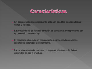 En cada prueba de experimento solo son posibles dos resultados:
éxitos y fracaso.
La probabilidad de fracaso también es constante, se representa por
q, que es lo mismo a 1-p.
El resultado obtenido en cada prueba es independiente de los
resultados obtenidos anteriormente.
La variable aleatoria binomial, x, expresa el número de éxitos
obtenidos en las n pruebas.
 