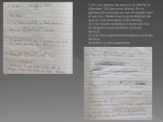 1) En una oficina de servicio al cliente se
atienden 100 personas diarias. Por lo
general 20 personas se van sin recibir bien
el servicio. Determine la probabilidad de
que en una encuesta a 30 clientes:
a) 4 no hayan recibido un buen servicio
b) Ninguno haya recibido un buen
servicio
c) A lo más 4 personas recibieron un buen
servicio
d) Entre 2 y cinco personas
 