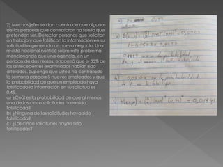 2) Muchos jefes se dan cuenta de que algunas
de las personas que contrataron no son lo que
pretenden ser. Detectar personas que solicitan
un trabajo y que falsifican la información en su
solicitud ha generado un nuevo negocio. Una
revista nacional notificó sobre este problema
mencionando que una agencia, en un
periodo de dos meses, encontró que el 35% de
los antecedentes examinados habían sido
alterados. Suponga que usted ha contratado
la semana pasada 5 nuevos empleados y que
la probabilidad de que un empleado haya
falsificado la información en su solicitud es
0.45.
a) ¿Cuál es la probabilidad de que al menos
una de las cinco solicitudes haya sido
falsificada?
b) ¿Ninguna de las solicitudes haya sido
falsificada?
c) ¿Las cinco solicitudes hayan sido
falsificadas?
 