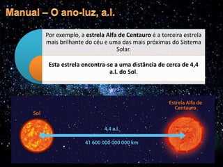 Por exemplo, a estrela Alfa de Centauro é a terceira estrela
mais brilhante do céu e uma das mais próximas do Sistema
Solar.
Esta estrela encontra-se a uma distância de cerca de 4,4
a.l. do Sol.
 