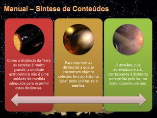 Como a distância da Terra
às estrelas é muito
grande, a unidade
astronómica não é uma
unidade de medida
adequada para exprimir
estas distâncias.
Para exprimir as
distâncias a que se
encontram objetos
celestes fora do Sistema
Solar pode utilizar-se o
ano-luz.
O ano-luz, cuja
abreviatura é a.l.,
corresponde à distância
percorrida pela luz, no
vazio, durante um ano.
 