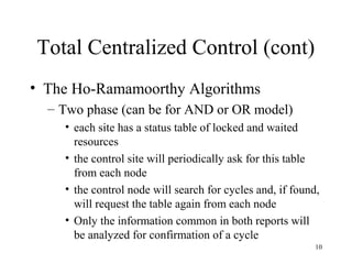 10
Total Centralized Control (cont)
• The Ho-Ramamoorthy Algorithms
– Two phase (can be for AND or OR model)
• each site has a status table of locked and waited
resources
• the control site will periodically ask for this table
from each node
• the control node will search for cycles and, if found,
will request the table again from each node
• Only the information common in both reports will
be analyzed for confirmation of a cycle
 