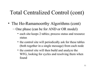 11
Total Centralized Control (cont)
• The Ho-Ramamoorthy Algorithms (cont)
– One phase (can be for AND or OR model)
• each site keeps 2 tables; process status and resource
status
• the control site will periodically ask for these tables
(both together in a single message) from each node
• the control site will then build and analyze the
WFG, looking for cycles and resolving them when
found
 