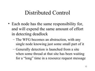12
Distributed Control
• Each node has the same responsibility for,
and will expend the same amount of effort
in detecting deadlock
– The WFG becomes an abstraction, with any
single node knowing just some small part of it
– Generally detection is launched from a site
when some thread at that site has been waiting
for a “long” time in a resource request message
 