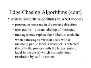 17
Edge Chasing Algorithms (cont)
• Mitchell-Meritt Algorithm (an AND model)
– propagates message in the reverse direction
– uses public - private labeling of messages
– messages may replace their labels at each site
– when a message arrives at a site with a
matching public label, a deadlock is detected
(by only the process with the largest public
label in the cycle) which normally does
resolution by self - destruct
 