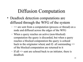 19
Diffusion Computation
• Deadlock detection computations are
diffused through the WFG of the system
– => are sent from a computation (process or thread) on a
node and diffused across the edges of the WFG
– When a query reaches an active (non-blocked)
computation the query is discarded, but when a query
reaches a blocked computation the query is echoed
back to the originator when( and if) all outstanding =>
of the blocked computation are returned to it
– If all => sent are echoed back to an initiator, there is
deadlock
 