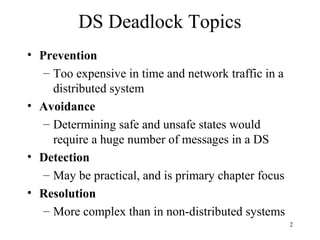 2
DS Deadlock Topics
• Prevention
– Too expensive in time and network traffic in a
distributed system
• Avoidance
– Determining safe and unsafe states would
require a huge number of messages in a DS
• Detection
– May be practical, and is primary chapter focus
• Resolution
– More complex than in non-distributed systems
 