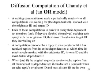 20
Diffusion Computation of Chandy et
al (an OR model)
• A waiting computation on node x periodically sends => to all
computations it is waiting for (the dependent set), marked with
the originator ID and target ID
• Each of these computations in turn will query their dependent
set members (only if they are blocked themselves) marking each
query with the originator ID, their own ID and a new target ID
they are waiting on
• A computation cannot echo a reply to its requestor until it has
received replies from its entire dependent set, at which time its
sends a reply marked with the originator ID, its own ID and the
most distant dependent ID
• When (and if) the original requestor receives echo replies from
all members of its dependent set, it can declare a deadlock when
an echo reply’s originator ID and most distant ID are its own
 