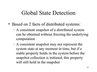 23
Global State Detection
• Based on 2 facts of distributed systems:
– A consistent snapshot of a distributed system
can be obtained without freezing the underlying
computation
– A consistent snapshot may not represent the
system state at any moment in time, but if a
stable property holds in the system before the
snapshot collection is initiated, this property
will still hold in the snapshot
 